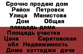Срочно продаю дом! › Район ­ Петровск › Улица ­ Манистова › Дом ­ . › Общая площадь дома ­ 65 › Площадь участка ­ 9 › Цена ­ 550 - Саратовская обл. Недвижимость » Дома, коттеджи, дачи продажа   